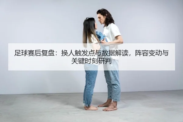 足球赛后复盘：换人触发点与数据解读，阵容变动与关键时刻研判